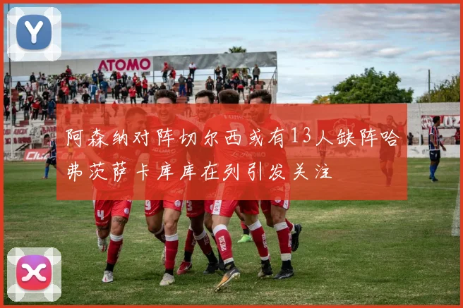 阿森纳对阵切尔西或有13人缺阵哈弗茨萨卡库库在列引发关注
