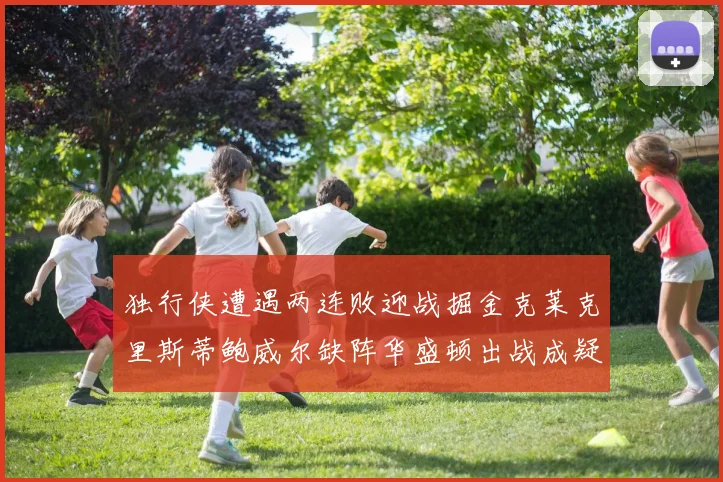 独行侠遭遇两连败迎战掘金克莱克里斯蒂鲍威尔缺阵华盛顿出战成疑
