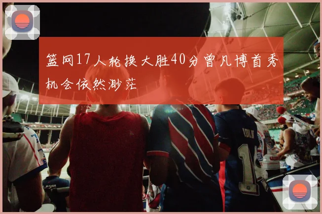 篮网17人轮换大胜40分曾凡博首秀机会依然渺茫