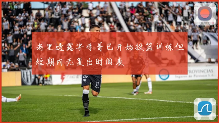 老里透露字母哥已开始投篮训练但短期内无复出时间表