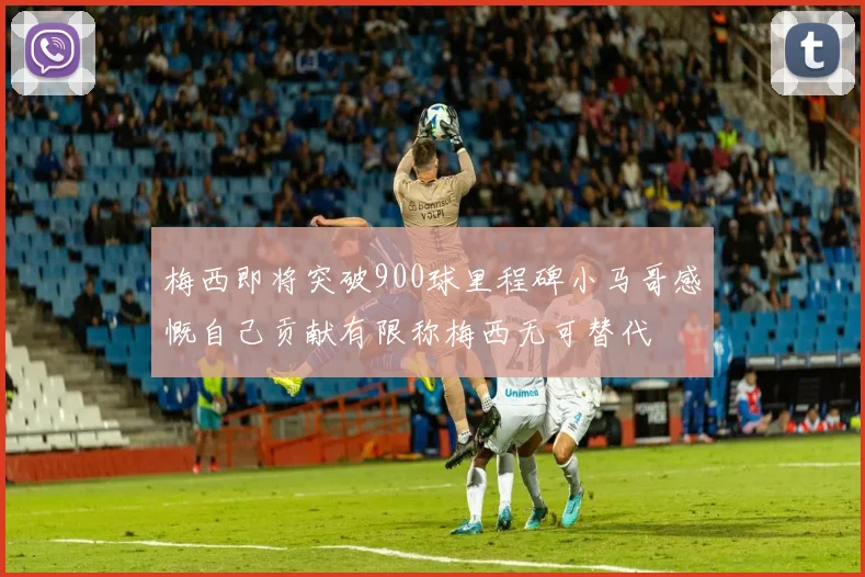 梅西即将突破900球里程碑小马哥感慨自己贡献有限称梅西无可替代