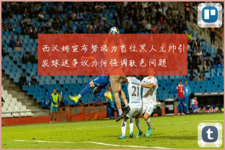 西汉姆宣布努诺为首位黑人主帅引发球迷争议为何强调肤色问题