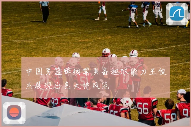 中国男篮锋线需具备控球能力王俊杰展现出色大将风范