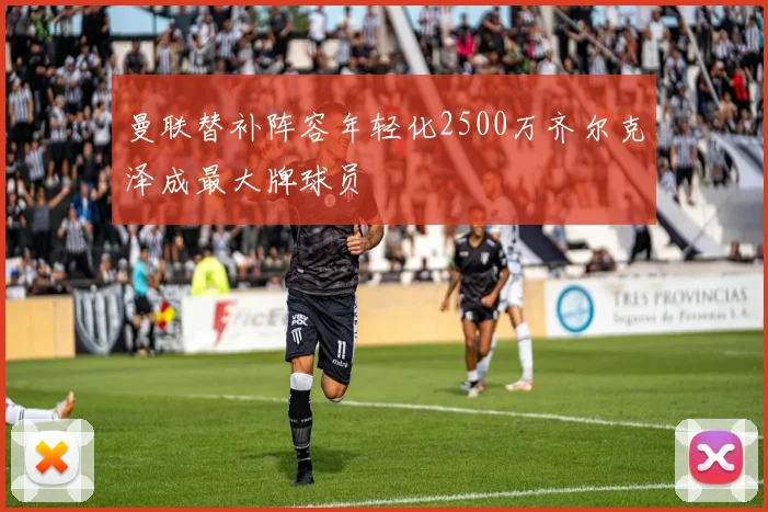曼联替补阵容年轻化2500万齐尔克泽成最大牌球员