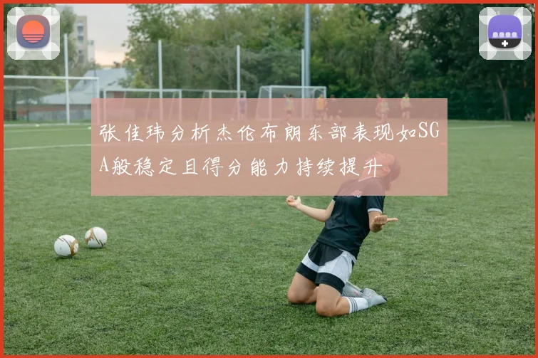 张佳玮分析杰伦布朗东部表现如SGA般稳定且得分能力持续提升