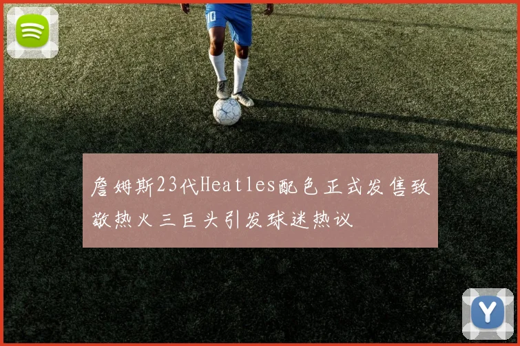 詹姆斯23代Heatles配色正式发售致敬热火三巨头引发球迷热议