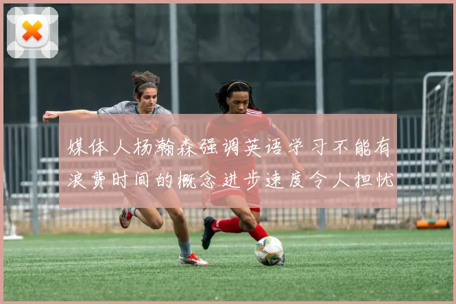 媒体人杨瀚森强调英语学习不能有浪费时间的概念进步速度令人担忧