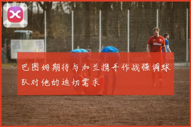 巴图姆期待与加兰携手作战强调球队对他的迫切需求
