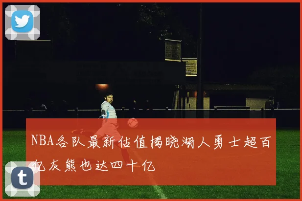 NBA各队最新估值揭晓湖人勇士超百亿灰熊也达四十亿
