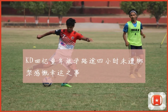 KD回忆童年放学路途四小时未遭绑架感慨幸运之事