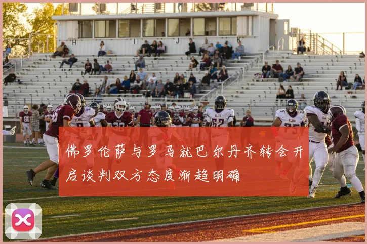 佛罗伦萨与罗马就巴尔丹齐转会开启谈判双方态度渐趋明确