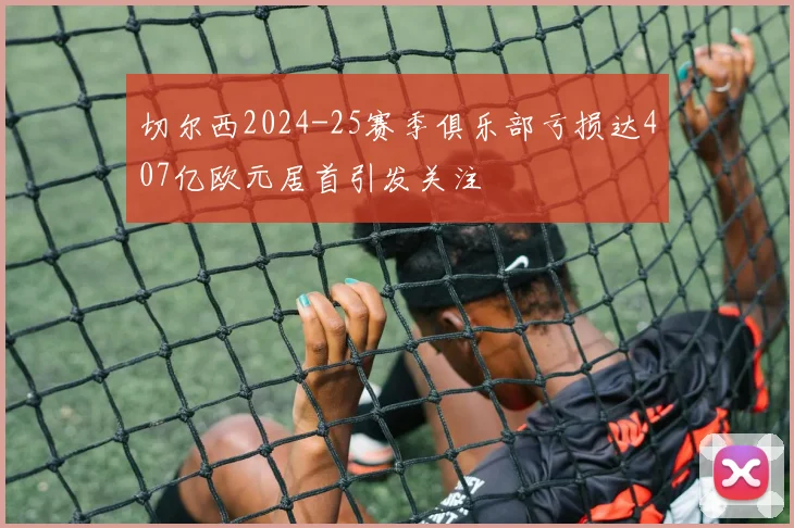 切尔西2024-25赛季俱乐部亏损达407亿欧元居首引发关注