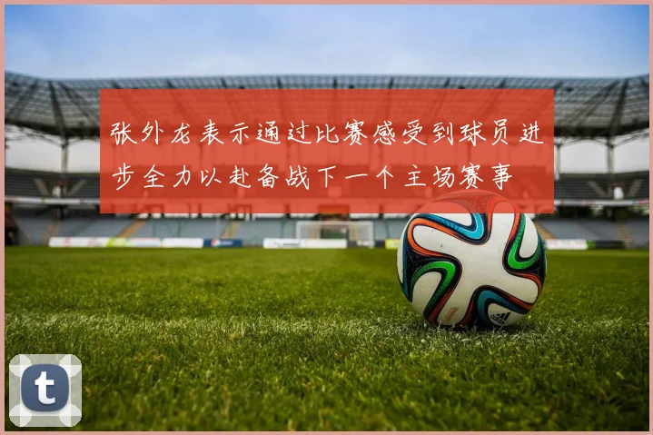 张外龙表示通过比赛感受到球员进步全力以赴备战下一个主场赛事