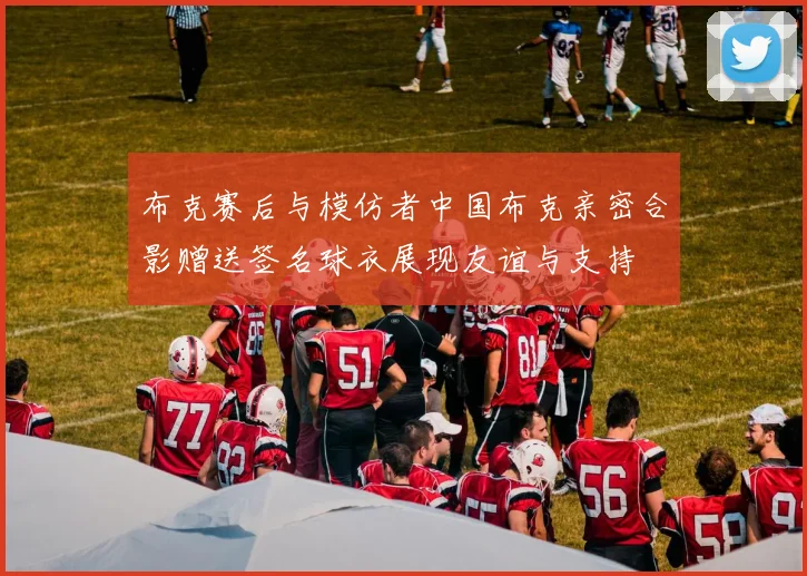 布克赛后与模仿者中国布克亲密合影赠送签名球衣展现友谊与支持