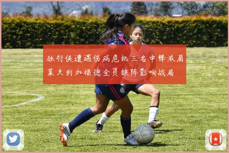 独行侠遭遇伤病危机三名中锋浓眉莱夫利加福德全员缺阵影响战局